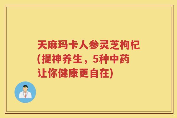 天麻玛卡人参灵芝枸杞(提神养生，5种让你健康更自在)