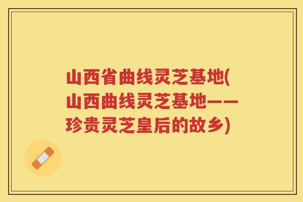 山西省曲线灵芝基地(山西曲线灵芝基地——珍贵灵芝皇后的故乡)