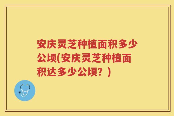 安庆灵芝种植面积多少公顷(安庆灵芝种植面积达多少公顷？)