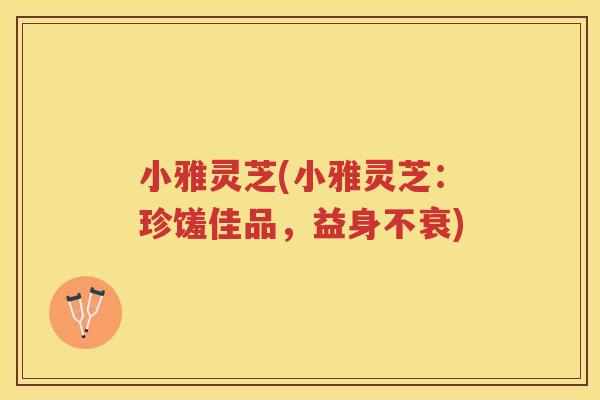 小雅灵芝(小雅灵芝：珍馐佳品，益身不衰)