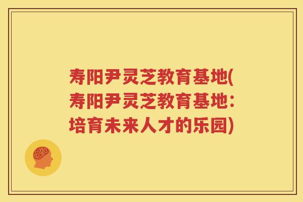 寿阳尹灵芝教育基地(寿阳尹灵芝教育基地:培育未来人才的乐园) 寿阳尹灵芝教育基地(寿阳尹灵芝教育基地:培育未来人才的乐园)