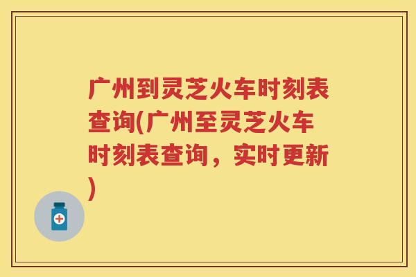 广州到灵芝火车时刻表查询(广州至灵芝火车时刻表查询，实时更新)