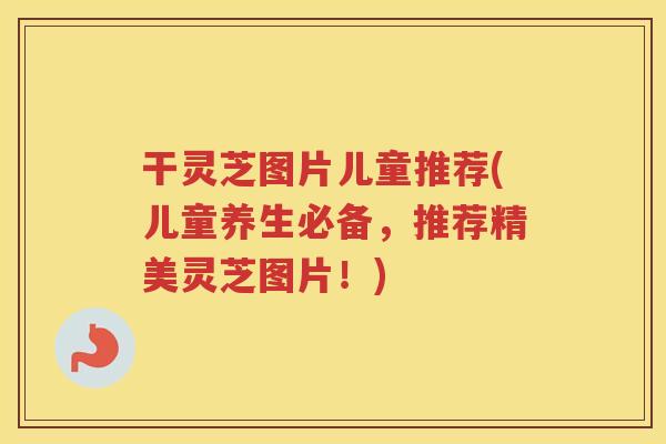 干灵芝图片儿童推荐(儿童养生必备，推荐精美灵芝图片！)