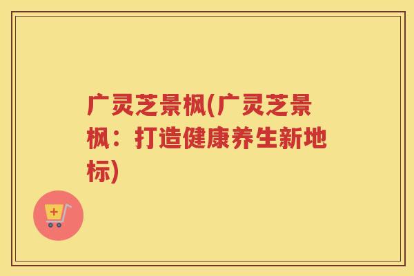 广灵芝景枫(广灵芝景枫：打造健康养生新地标)