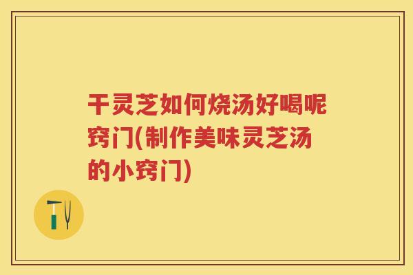 干灵芝如何烧汤好喝呢窍门(制作美味灵芝汤的小窍门) 干灵芝如何烧汤好喝呢窍门(制作美味灵芝汤的小窍门)