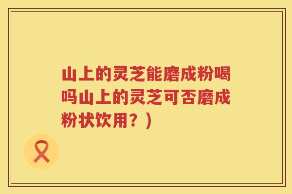山上的灵芝能磨成粉喝吗山上的灵芝可否磨成粉状饮用？)