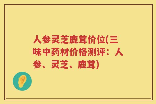 人参灵芝鹿茸价位(三味材价格测评：人参、灵芝、鹿茸)