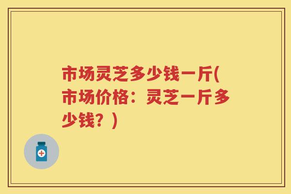 市场灵芝多少钱一斤(市场价格：灵芝一斤多少钱？)