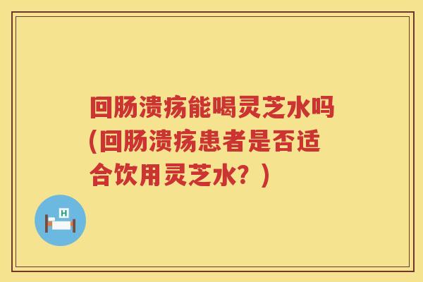 回肠溃疡能喝灵芝水吗(回肠溃疡患者是否适合饮用灵芝水？)