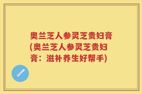 奥兰芝人参灵芝贵妇膏(奥兰芝人参灵芝贵妇膏:滋补养生好帮手) 奥兰芝人参灵芝贵妇膏(奥兰芝人参灵芝贵妇膏:滋补养生好帮手)
