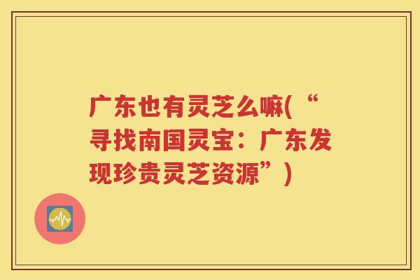 广东也有灵芝么嘛(“寻找南国灵宝:广东发现珍贵灵芝资源”) 广东也有灵芝么嘛(“寻找南国灵宝:广东发现珍贵灵芝资源”)