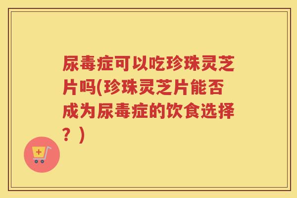 尿毒症可以吃珍珠灵芝片吗(珍珠灵芝片能否成为尿毒症的饮食选择？)