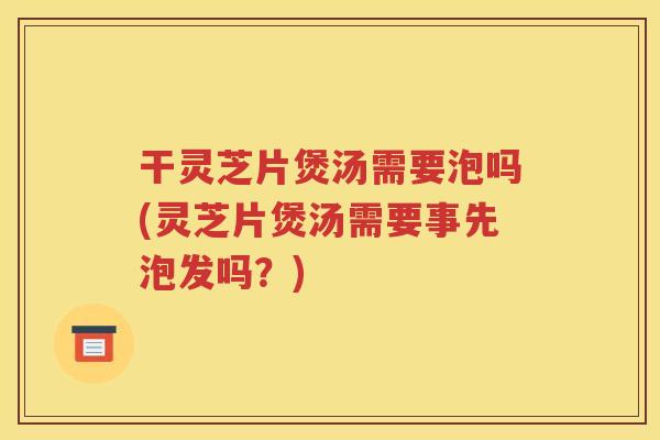 干灵芝片煲汤需要泡吗(灵芝片煲汤需要事先泡发吗？)