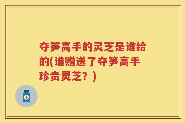 夺笋高手的灵芝是谁给的(谁赠送了夺笋高手珍贵灵芝?) 夺笋高手的灵芝是谁给的(谁赠送了夺笋高手珍贵灵芝?)