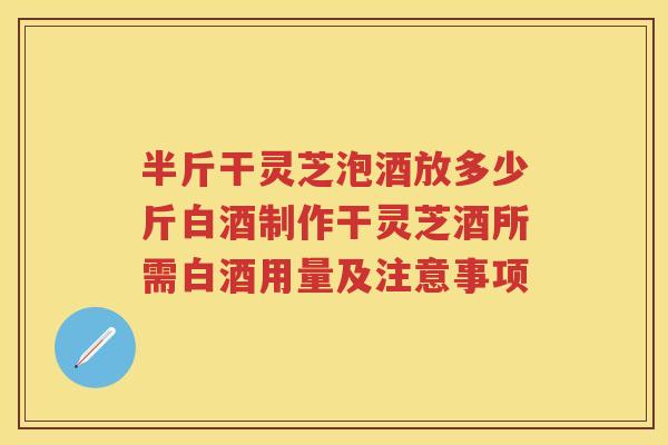半斤干灵芝泡酒放多少斤白酒制作干灵芝酒所需白酒用量及注意事项