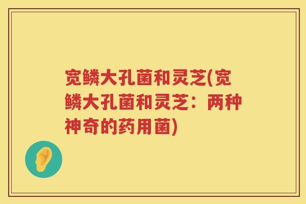 宽鳞大孔菌和灵芝(宽鳞大孔菌和灵芝：两种神奇的药用菌)
