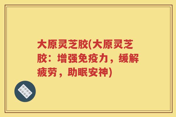 大原灵芝胶(大原灵芝胶：增强免疫力，缓解疲劳，助眠安神)