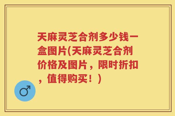 天麻灵芝合剂多少钱一盒图片(天麻灵芝合剂价格及图片,限时折扣,值得购买!) 天麻灵芝合剂多少钱一盒图片(天麻灵芝合剂价格及图片,限时折扣,值得购买!)