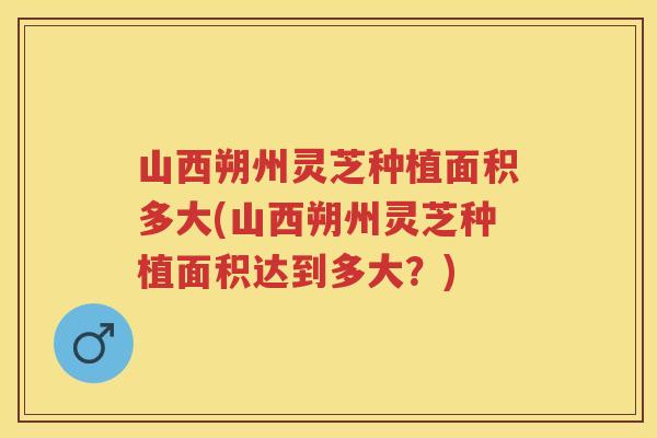山西朔州灵芝种植面积多大(山西朔州灵芝种植面积达到多大？)