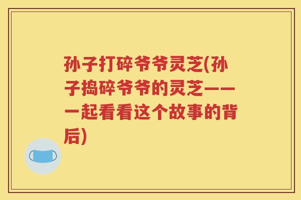 孙子打碎爷爷灵芝(孙子捣碎爷爷的灵芝——一起看看这个故事的背后)