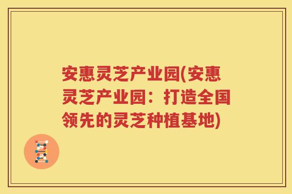 安惠灵芝产业园(安惠灵芝产业园：打造全国领先的灵芝种植基地)