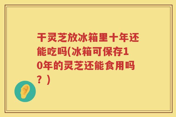 干灵芝放冰箱里十年还能吃吗(冰箱可保存10年的灵芝还能食用吗？)