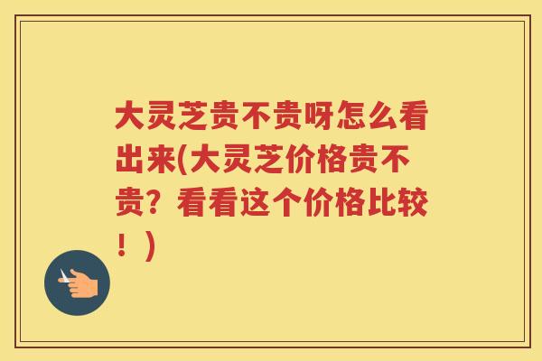大灵芝贵不贵呀怎么看出来(大灵芝价格贵不贵？看看这个价格比较！)