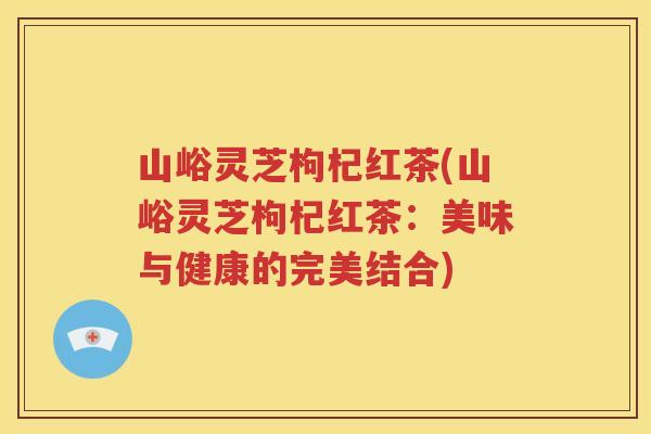 山峪灵芝枸杞红茶(山峪灵芝枸杞红茶:美味与健康的完美结合) 山峪灵芝枸杞红茶(山峪灵芝枸杞红茶:美味与健康的完美结合)