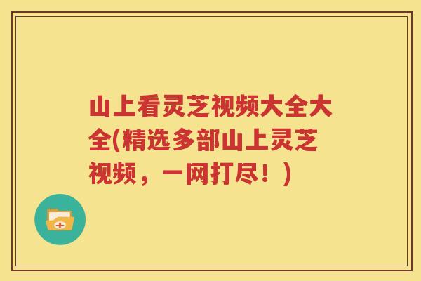 山上看灵芝视频大全大全(精选多部山上灵芝视频，一网打尽！)