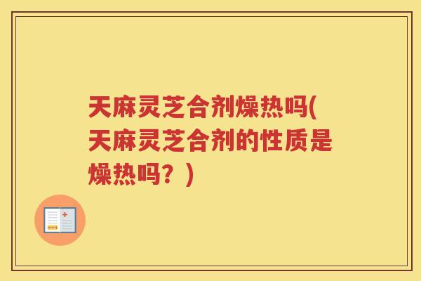 天麻灵芝合剂燥热吗(天麻灵芝合剂的性质是燥热吗？)