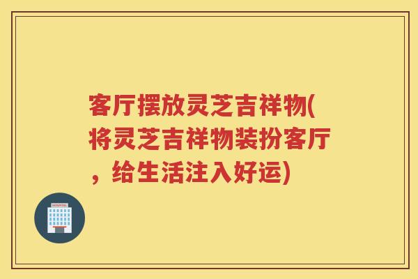 客厅摆放灵芝吉祥物(将灵芝吉祥物装扮客厅,给生活注入好运) 客厅摆放灵芝吉祥物(将灵芝吉祥物装扮客厅,给生活注入好运)