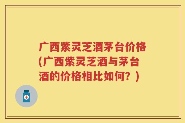 广西紫灵芝酒茅台价格(广西紫灵芝酒与茅台酒的价格相比如何？)