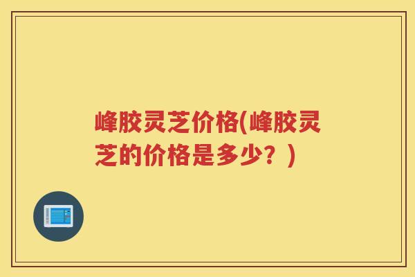 峰胶灵芝价格(峰胶灵芝的价格是多少？)