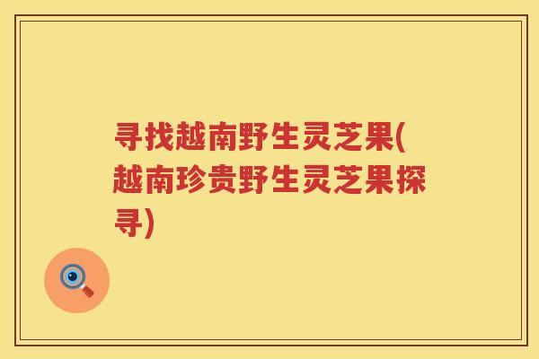 寻找越南野生灵芝果(越南珍贵野生灵芝果探寻)