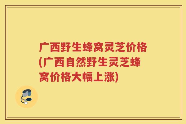 广西野生蜂窝灵芝价格(广西自然野生灵芝蜂窝价格大幅上涨)