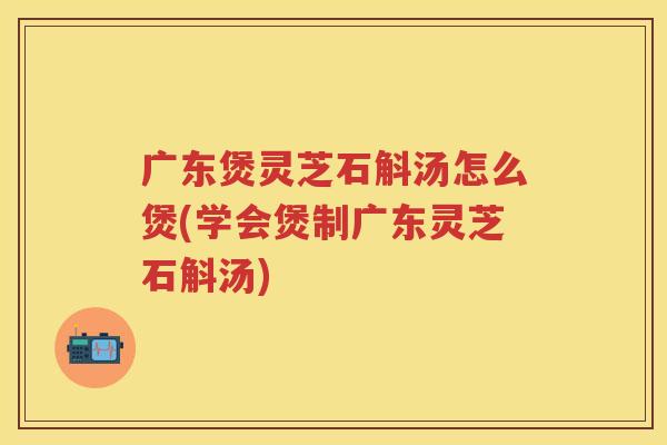 广东煲灵芝石斛汤怎么煲(学会煲制广东灵芝石斛汤)