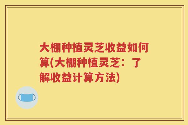 大棚种植灵芝收益如何算(大棚种植灵芝：了解收益计算方法)
