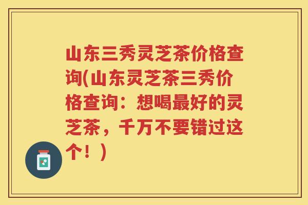 山东三秀灵芝茶价格查询(山东灵芝茶三秀价格查询：想喝好的灵芝茶，千万不要错过这个！)