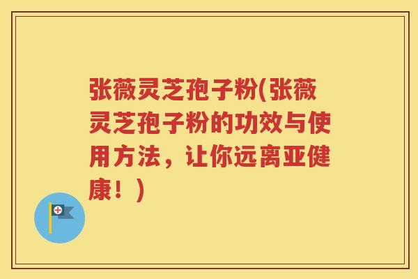 张薇灵芝孢子粉(张薇灵芝孢子粉的功效与使用方法，让你远离！)