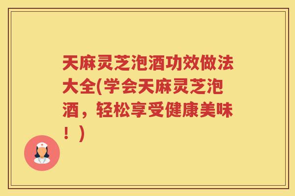 天麻灵芝泡酒功效做法大全(学会天麻灵芝泡酒，轻松享受健康美味！)