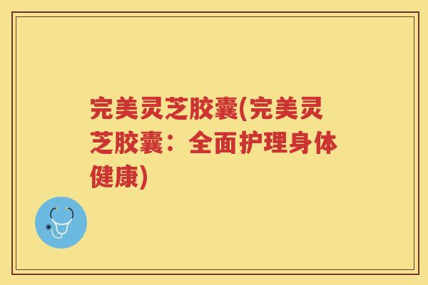 完美灵芝胶囊(完美灵芝胶囊:全面护理身体健康) 完美灵芝胶囊(完美灵芝胶囊:全面护理身体健康)