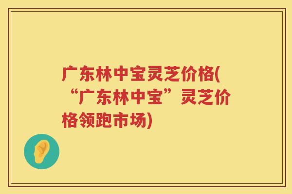 广东林中宝灵芝价格(“广东林中宝”灵芝价格领跑市场) 广东林中宝灵芝价格(“广东林中宝”灵芝价格领跑市场)