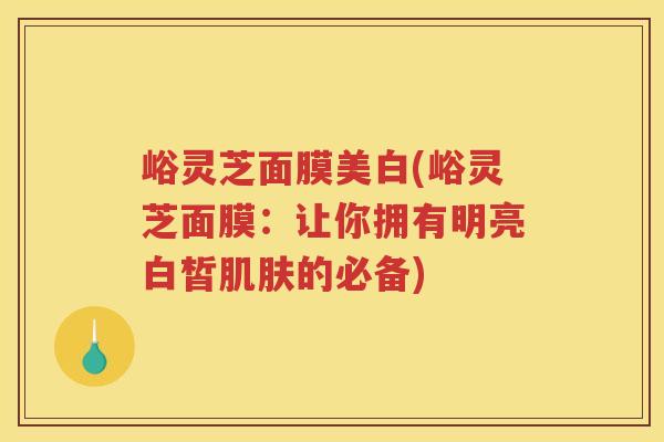 峪灵芝面膜美白(峪灵芝面膜:让你拥有明亮白皙的必备) 峪灵芝面膜美白(峪灵芝面膜:让你拥有明亮白皙的必备)