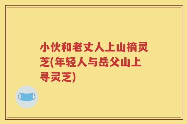 小伙和老丈人上山摘灵芝(年轻人与岳父山上寻灵芝)