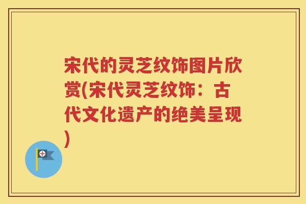 宋代的灵芝纹饰图片欣赏(宋代灵芝纹饰：古代文化遗产的绝美呈现)