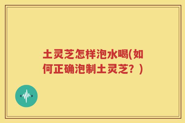 土灵芝怎样泡水喝(如何正确泡制土灵芝?) 土灵芝怎样泡水喝(如何正确泡制土灵芝?)