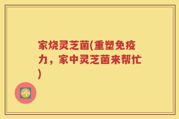 家烧灵芝菌(重塑免疫力，家中灵芝菌来帮忙)