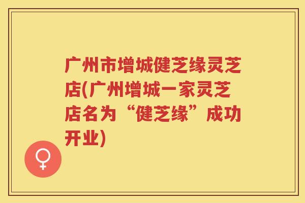 广州市增城健芝缘灵芝店(广州增城一家灵芝店名为“健芝缘”成功开业)