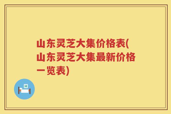 山东灵芝大集价格表(山东灵芝大集新价格一览表)