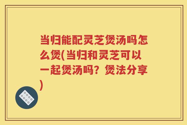 当归能配灵芝煲汤吗怎么煲(当归和灵芝可以一起煲汤吗？煲法分享)